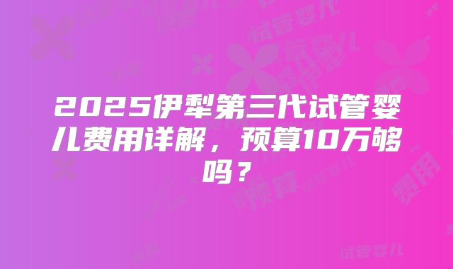2025伊犁第三代试管婴儿费用详解，预算10万够吗？