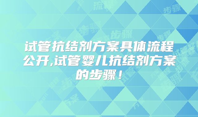 试管抗结剂方案具体流程公开,试管婴儿抗结剂方案的步骤！