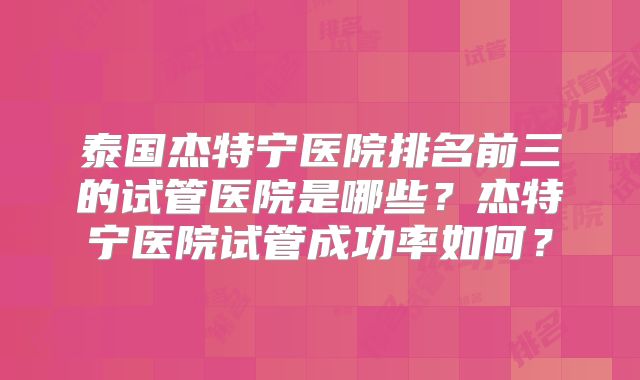 泰国杰特宁医院排名前三的试管医院是哪些？杰特宁医院试管成功率如何？