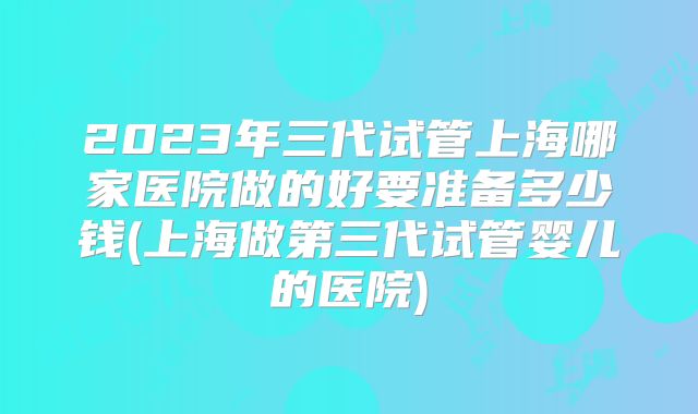 2023年三代试管上海哪家医院做的好要准备多少钱(上海做第三代试管婴儿的医院)