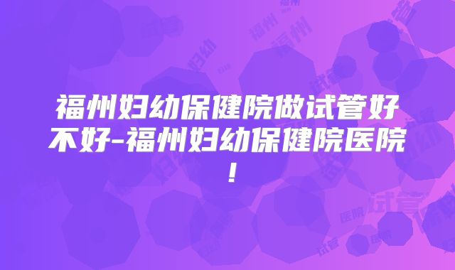 福州妇幼保健院做试管好不好-福州妇幼保健院医院！
