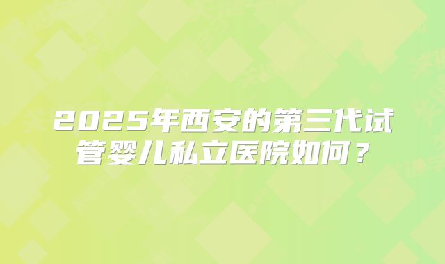2025年西安的第三代试管婴儿私立医院如何？