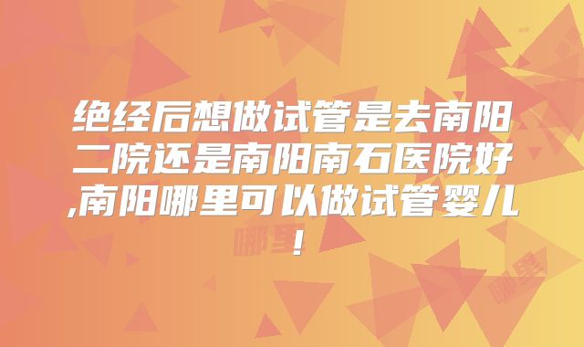 绝经后想做试管是去南阳二院还是南阳南石医院好,南阳哪里可以做试管婴儿!