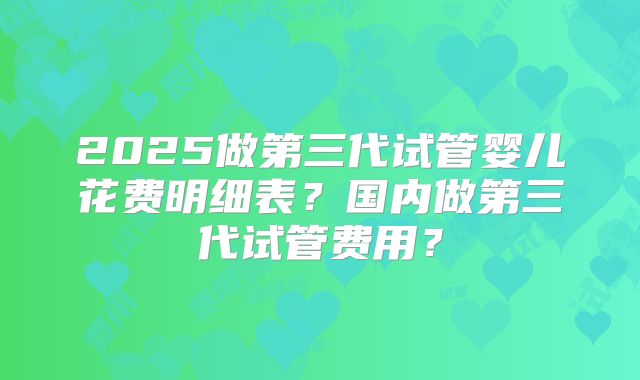 2025做第三代试管婴儿花费明细表？国内做第三代试管费用？