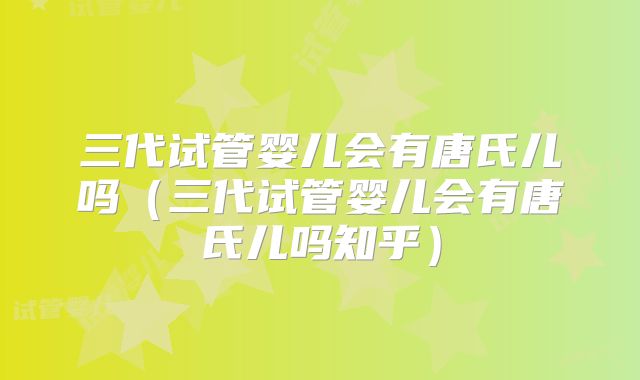 三代试管婴儿会有唐氏儿吗（三代试管婴儿会有唐氏儿吗知乎）