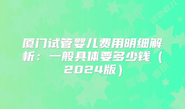 厦门试管婴儿费用明细解析：一般具体要多少钱（2024版）
