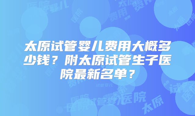 太原试管婴儿费用大概多少钱?附太原试管生子医院最新名单?