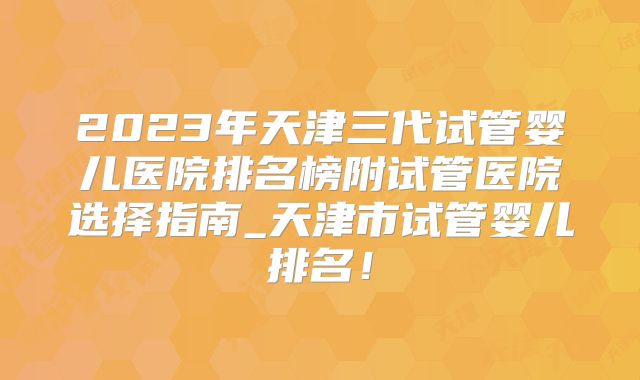 2023年天津三代试管婴儿医院排名榜附试管医院选择指南_天津市试管婴儿排名！