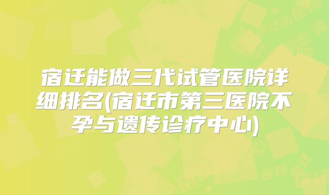 宿迁能做三代试管医院详细排名(宿迁市第三医院不孕与遗传诊疗中心)