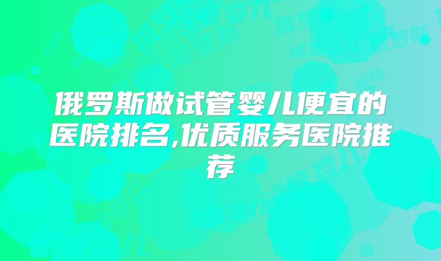 俄罗斯做试管婴儿便宜的医院排名,优质服务医院推荐