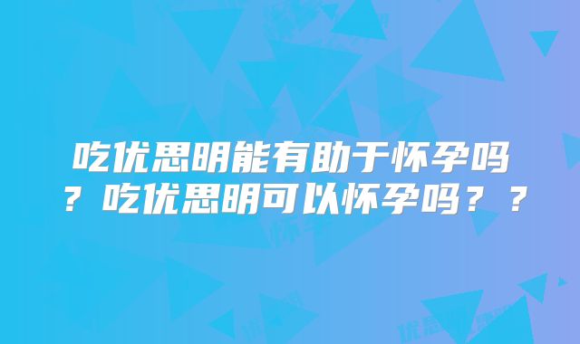 吃优思明能有助于怀孕吗？吃优思明可以怀孕吗？？