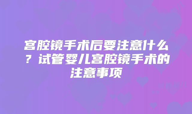 宫腔镜手术后要注意什么?试管婴儿宫腔镜手术的注意事项