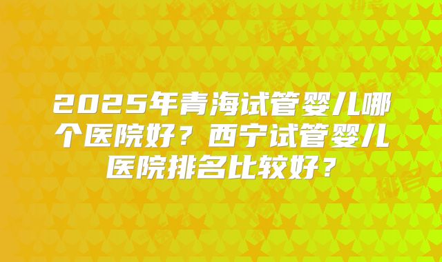 2025年青海试管婴儿哪个医院好？西宁试管婴儿医院排名比较好？