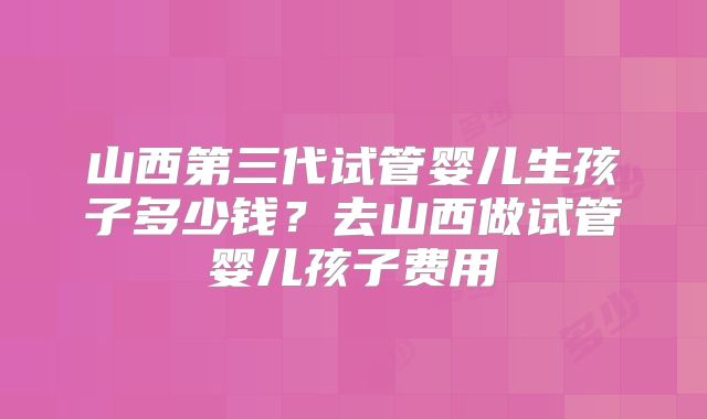 山西第三代试管婴儿生孩子多少钱？去山西做试管婴儿孩子费用