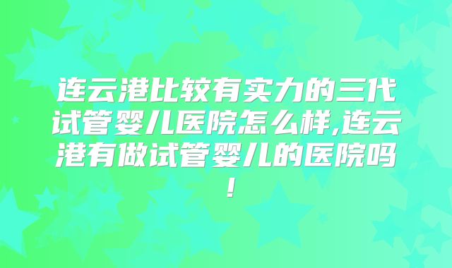 连云港比较有实力的三代试管婴儿医院怎么样,连云港有做试管婴儿的医院吗！
