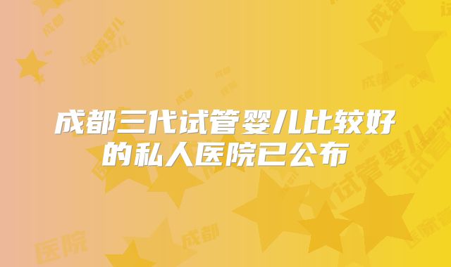 成都三代试管婴儿比较好的私人医院已公布