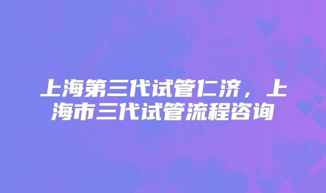 上海第三代试管仁济，上海市三代试管流程咨询