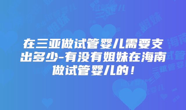 在三亚做试管婴儿需要支出多少-有没有姐妹在海南做试管婴儿的!