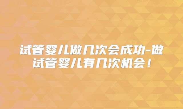试管婴儿做几次会成功-做试管婴儿有几次机会！