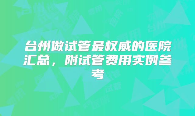 台州做试管最权威的医院汇总,附试管费用实例参考