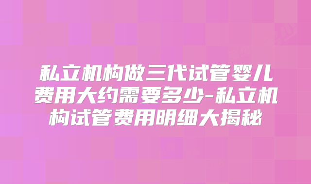 私立机构做三代试管婴儿费用大约需要多少-私立机构试管费用明细大揭秘
