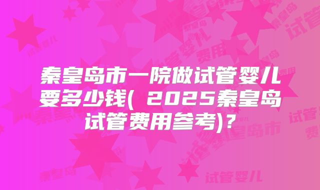 秦皇岛市一院做试管婴儿要多少钱(﻿2025秦皇岛试管费用参考)？