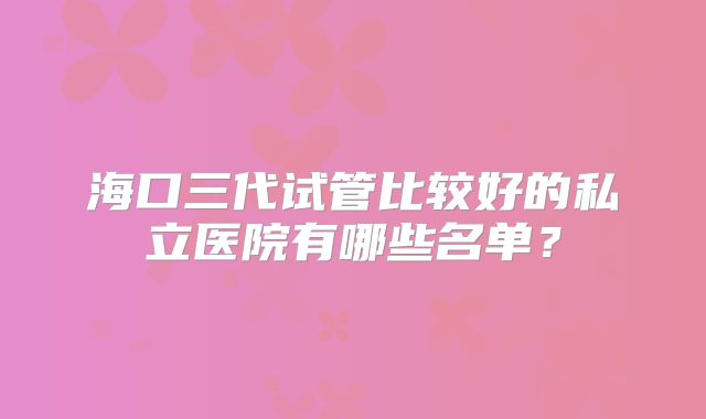海口三代试管比较好的私立医院有哪些名单?