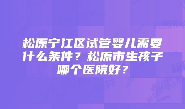 松原宁江区试管婴儿需要什么条件？松原市生孩子哪个医院好？