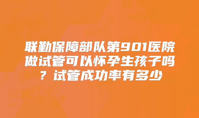 联勤保障部队第901医院做试管可以怀孕生孩子吗?试管成功率有多少