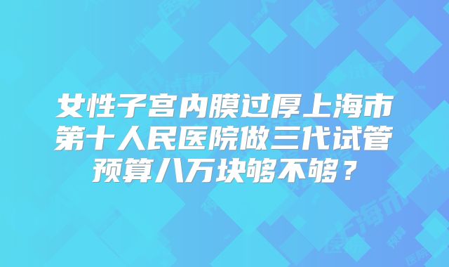 女性子宫内膜过厚上海市第十人民医院做三代试管预算八万块够不够？