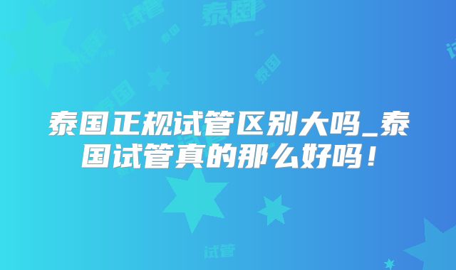 泰国正规试管区别大吗_泰国试管真的那么好吗！