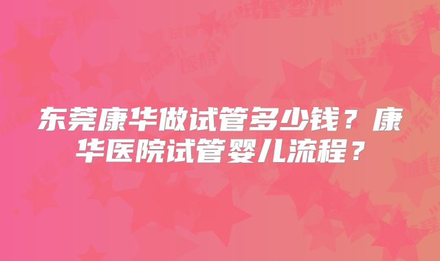 东莞康华做试管多少钱?康华医院试管婴儿流程?