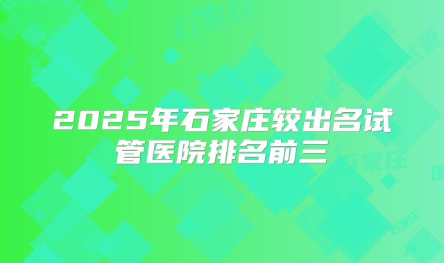 2025年石家庄较出名试管医院排名前三
