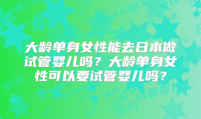 大龄单身女性能去日本做试管婴儿吗？大龄单身女性可以要试管婴儿吗？