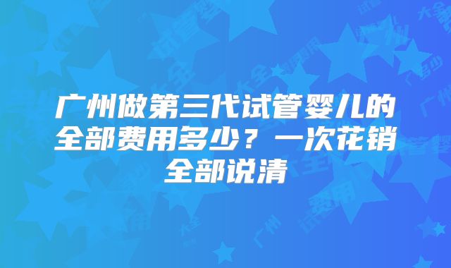 广州做第三代试管婴儿的全部费用多少？一次花销全部说清