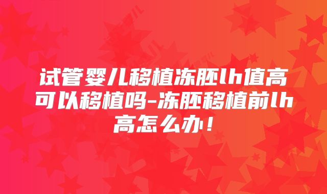 试管婴儿移植冻胚lh值高可以移植吗-冻胚移植前lh高怎么办！