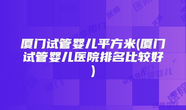 厦门试管婴儿平方米(厦门试管婴儿医院排名比较好)