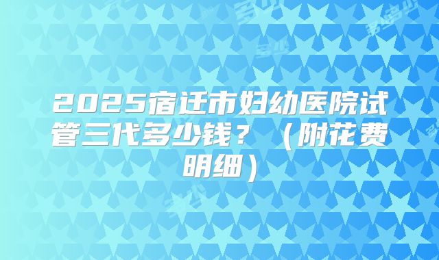 2025宿迁市妇幼医院试管三代多少钱？（附花费明细）