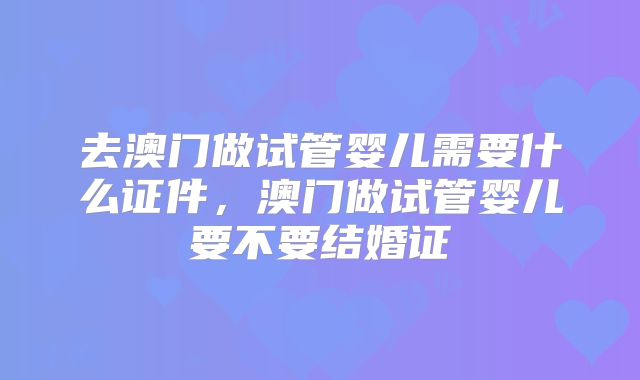 去澳门做试管婴儿需要什么证件，澳门做试管婴儿要不要结婚证