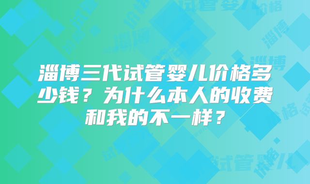 淄博三代试管婴儿价格多少钱?为什么本人的收费和我的不一样?