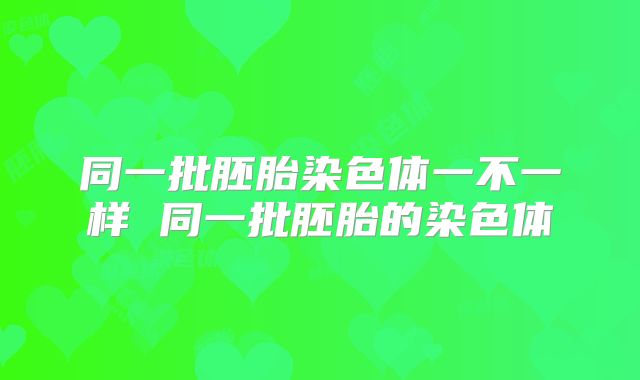 同一批胚胎染色体一不一样 同一批胚胎的染色体