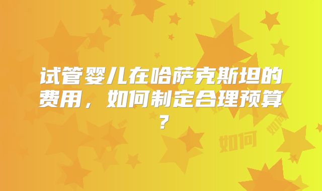 试管婴儿在哈萨克斯坦的费用，如何制定合理预算？