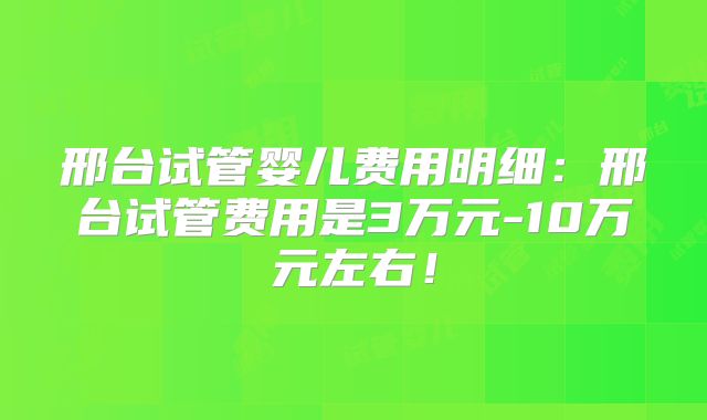 邢台试管婴儿费用明细：邢台试管费用是3万元-10万元左右！