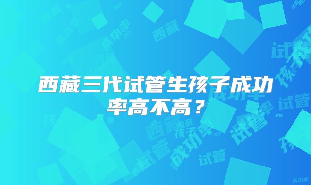 西藏三代试管生孩子成功率高不高?