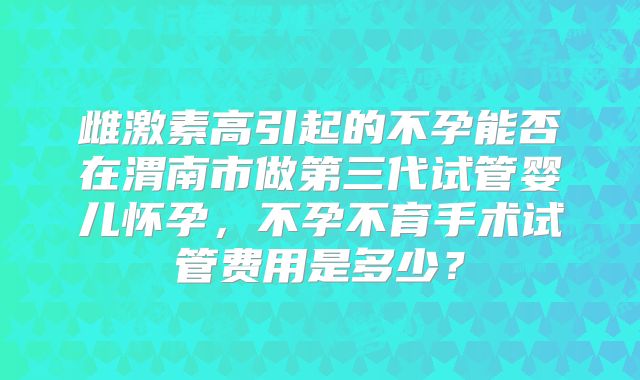 雌激素高引起的不孕能否在渭南市做第三代试管婴儿怀孕，不孕不育手术试管费用是多少？