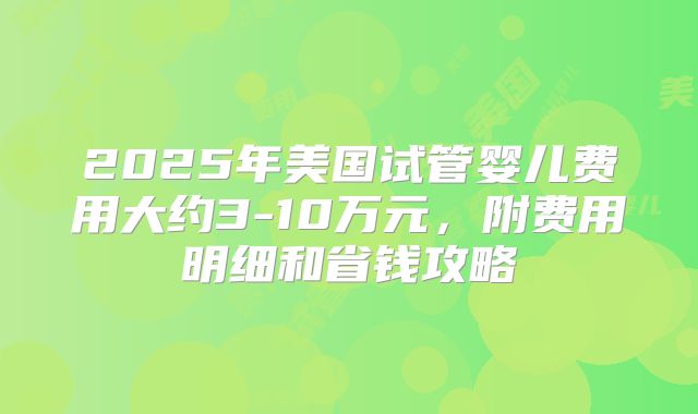 2025年美国试管婴儿费用大约3-10万元，附费用明细和省钱攻略