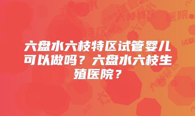六盘水六枝特区试管婴儿可以做吗？六盘水六枝生殖医院？