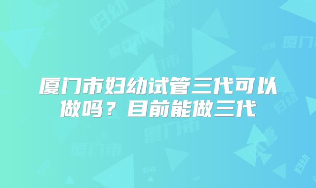 厦门市妇幼试管三代可以做吗?目前能做三代