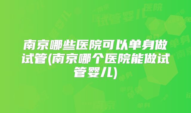南京哪些医院可以单身做试管(南京哪个医院能做试管婴儿)
