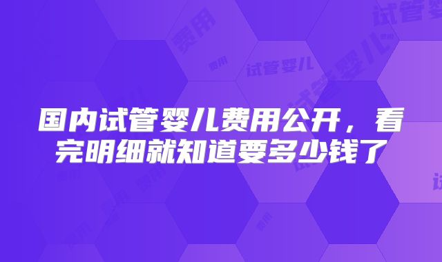 国内试管婴儿费用公开，看完明细就知道要多少钱了